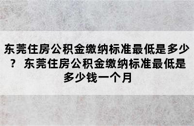 东莞住房公积金缴纳标准最低是多少？ 东莞住房公积金缴纳标准最低是多少钱一个月